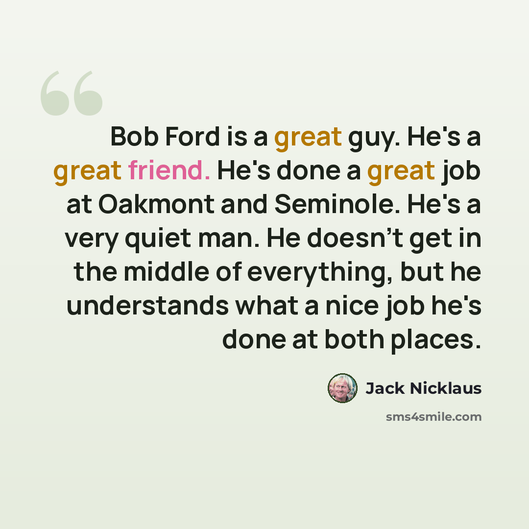 “Bob Ford is a great guy. He's a great friend. He's done a great job at Oakmont and Seminole. He's a very quiet man. He doesn't get in the middle of everything, but he understands what a nice job he's done at both places.” quote by Jack Nicklaus