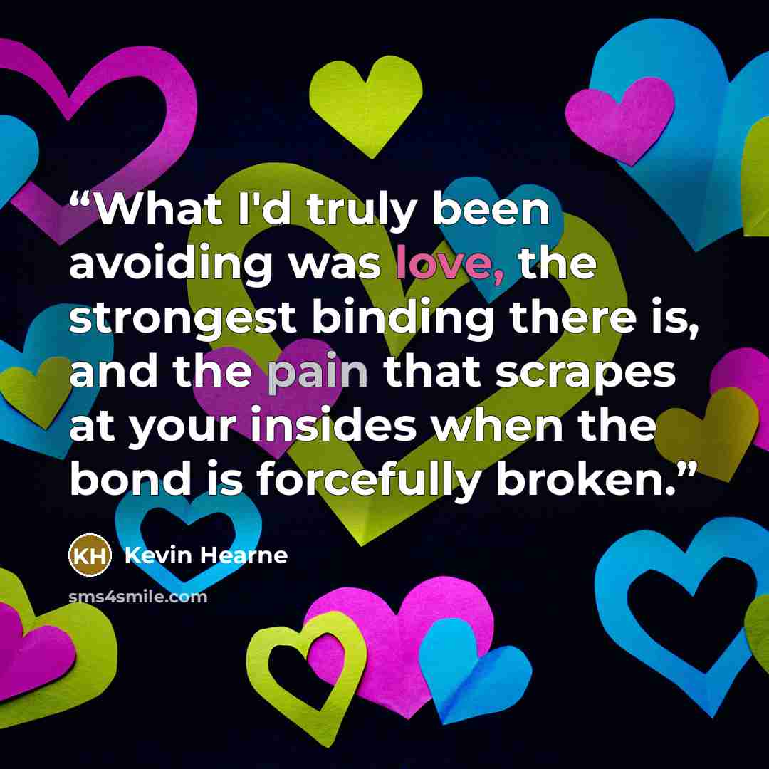 “What I'd truly been avoiding was love, the strongest binding there is, and the pain that scrapes at your insides when the bond is forcefully broken.” quote by Kevin Hearne