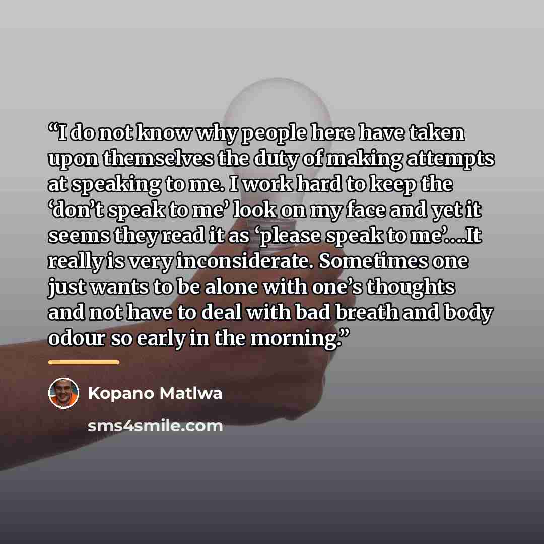 “I do not know why people here have taken upon themselves the duty of making attempts at speaking to me. I work hard to keep the ‘don’t speak to me’ look on my face and yet it seems they read it as ‘please speak to me’….It really is very inconsiderate. Sometimes one just wants to be alone with…” quote by Kopano Matlwa