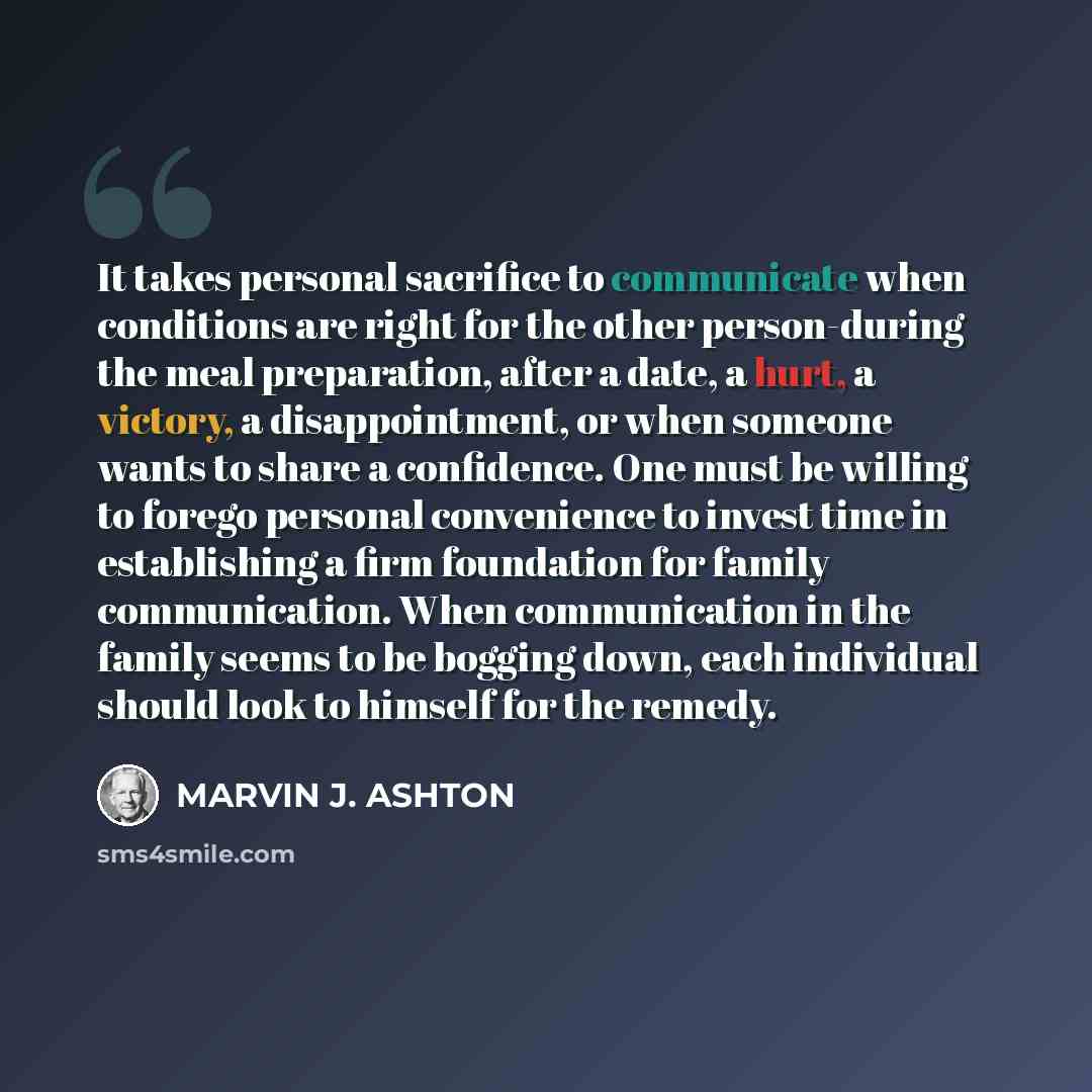 “It takes personal sacrifice to communicate when conditions are right for the other person-during the meal preparation, after a date, a hurt, a victory, a disappointment, or when someone wants to share a confidence. One must be willing to forego personal convenience to invest time in establishing a…” quote by Marvin J. Ashton