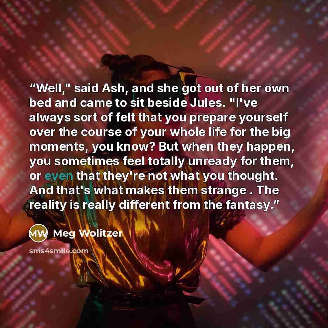 “Well," said Ash, and she got out of her own bed and came to sit beside Jules. "I've always sort of felt that you prepare yourself over the course of your whole life for the big moments, you know? But when they happen, you sometimes feel totally unready for them, or even that they're not what you…” quote by Meg Wolitzer