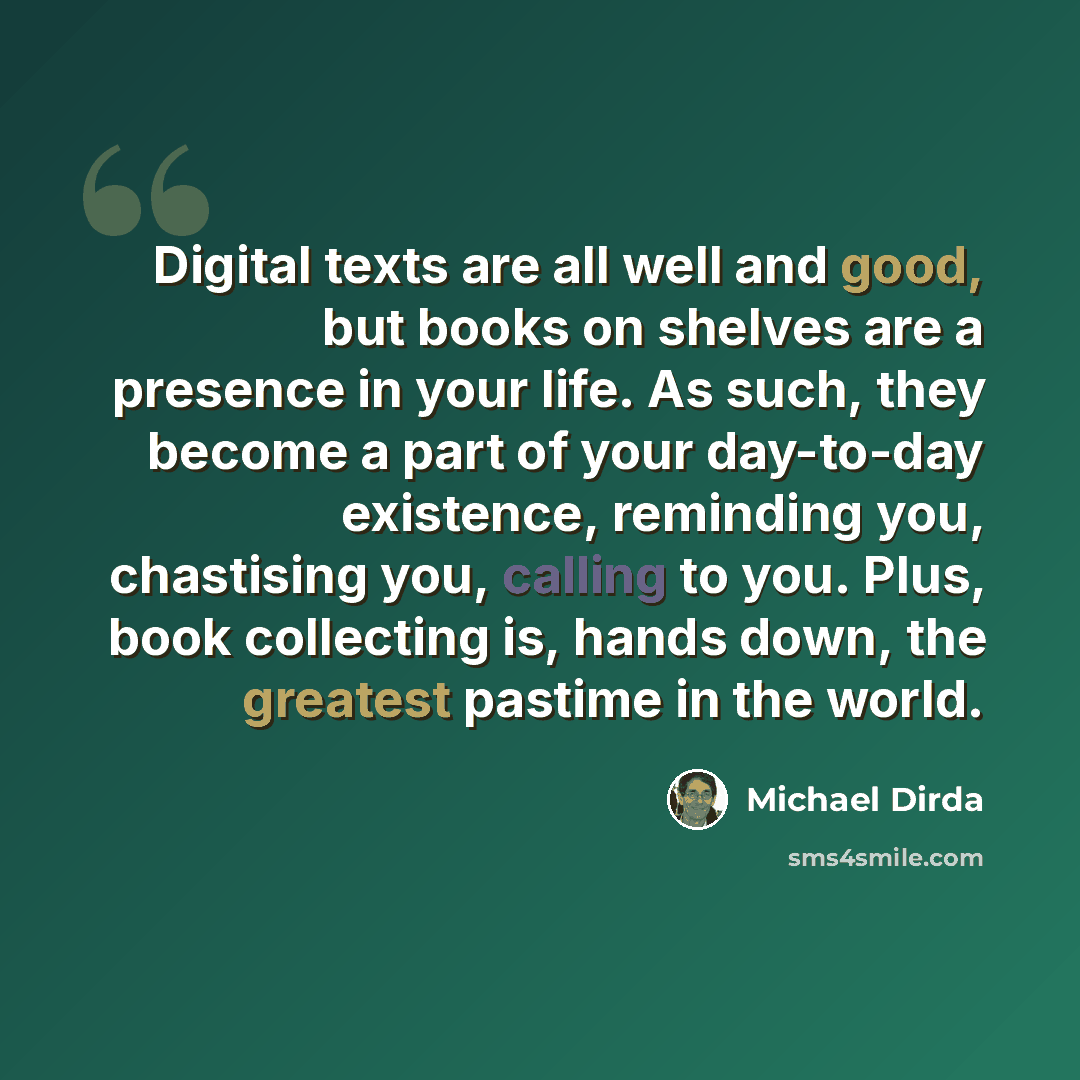“Digital texts are all well and good, but books on shelves are a presence in your life. As such, they become a part of your day-to-day existence, reminding you, chastising you, calling to you. Plus, book collecting is, hands down, the greatest pastime in the world.” quote by Michael Dirda