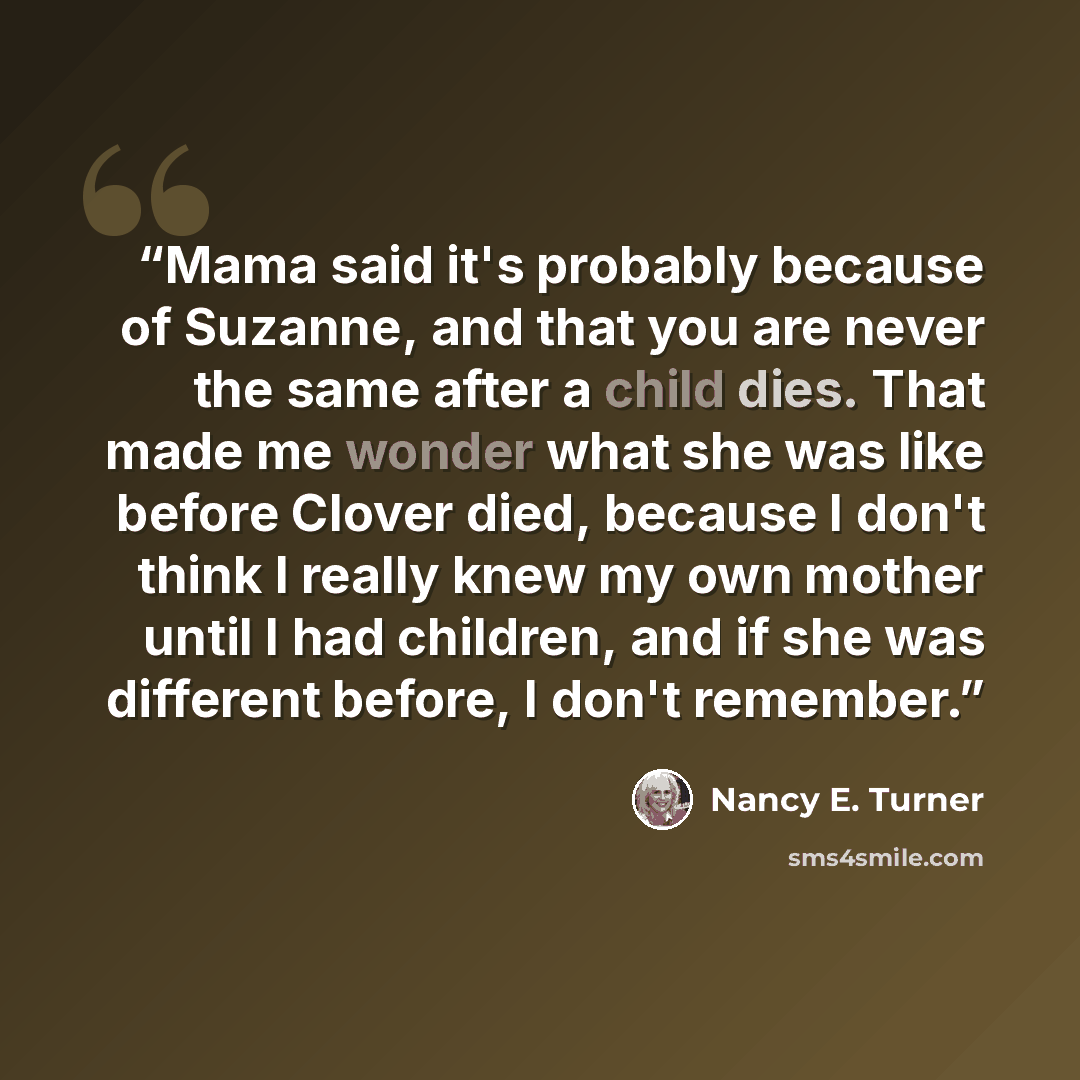 “Mama said it's probably because of Suzanne, and that you are never the same after a child dies. That made me wonder what she was like before Clover died, because I don't think I really knew my own mother until I had children, and if she was different before, I don't remember.” quote by Nancy E. Turner