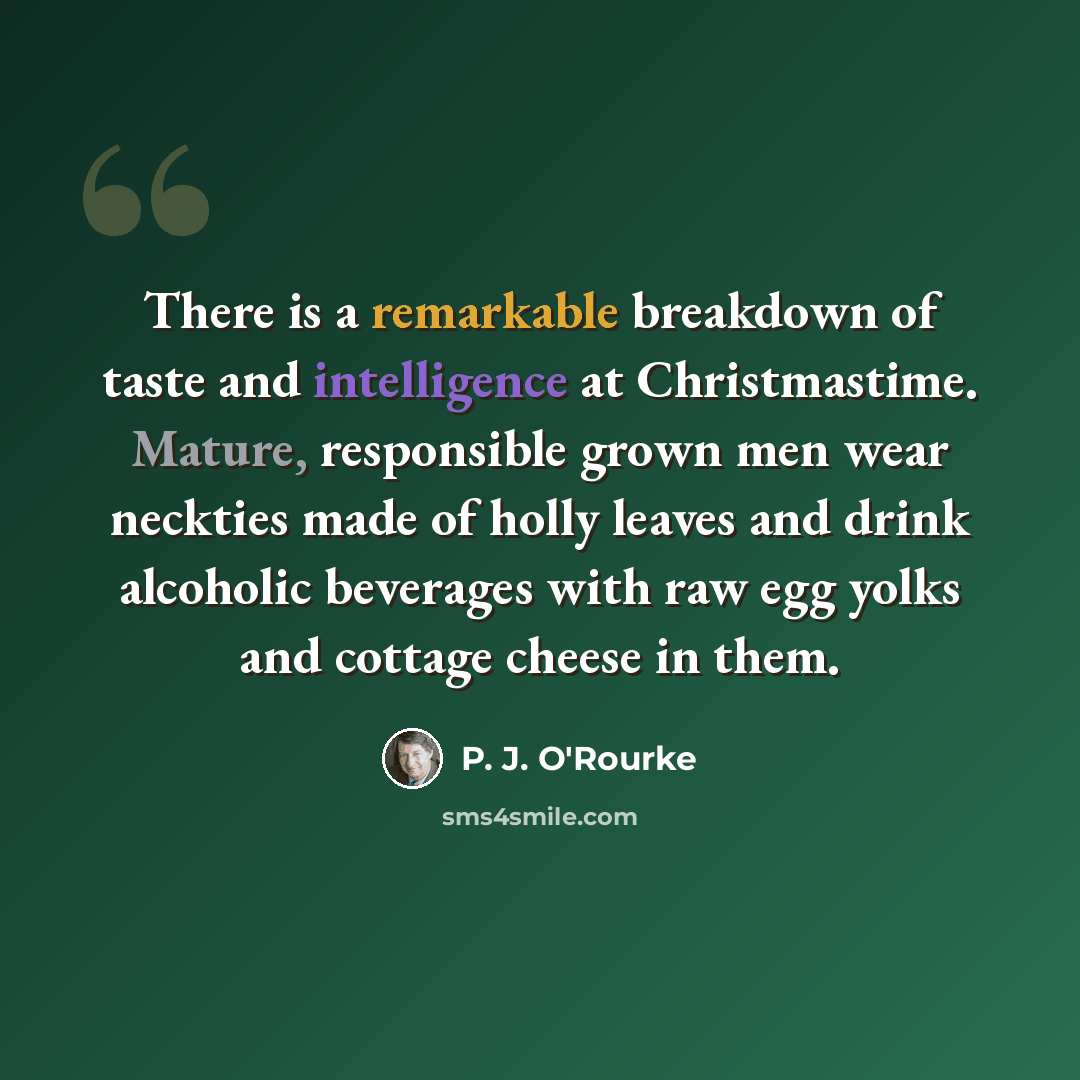 “There is a remarkable breakdown of taste and intelligence at Christmastime. Mature, responsible grown men wear neckties made of holly leaves and drink alcoholic beverages with raw egg yolks and cottage cheese in them.” quote by P. J. O'Rourke