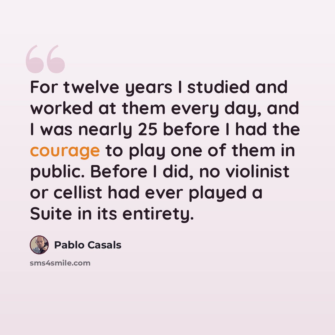 “For twelve years I studied and worked at them every day, and I was nearly 25 before I had the courage to play one of them in public. Before I did, no violinist or cellist had ever played a Suite in its entirety.” quote by Pablo Casals