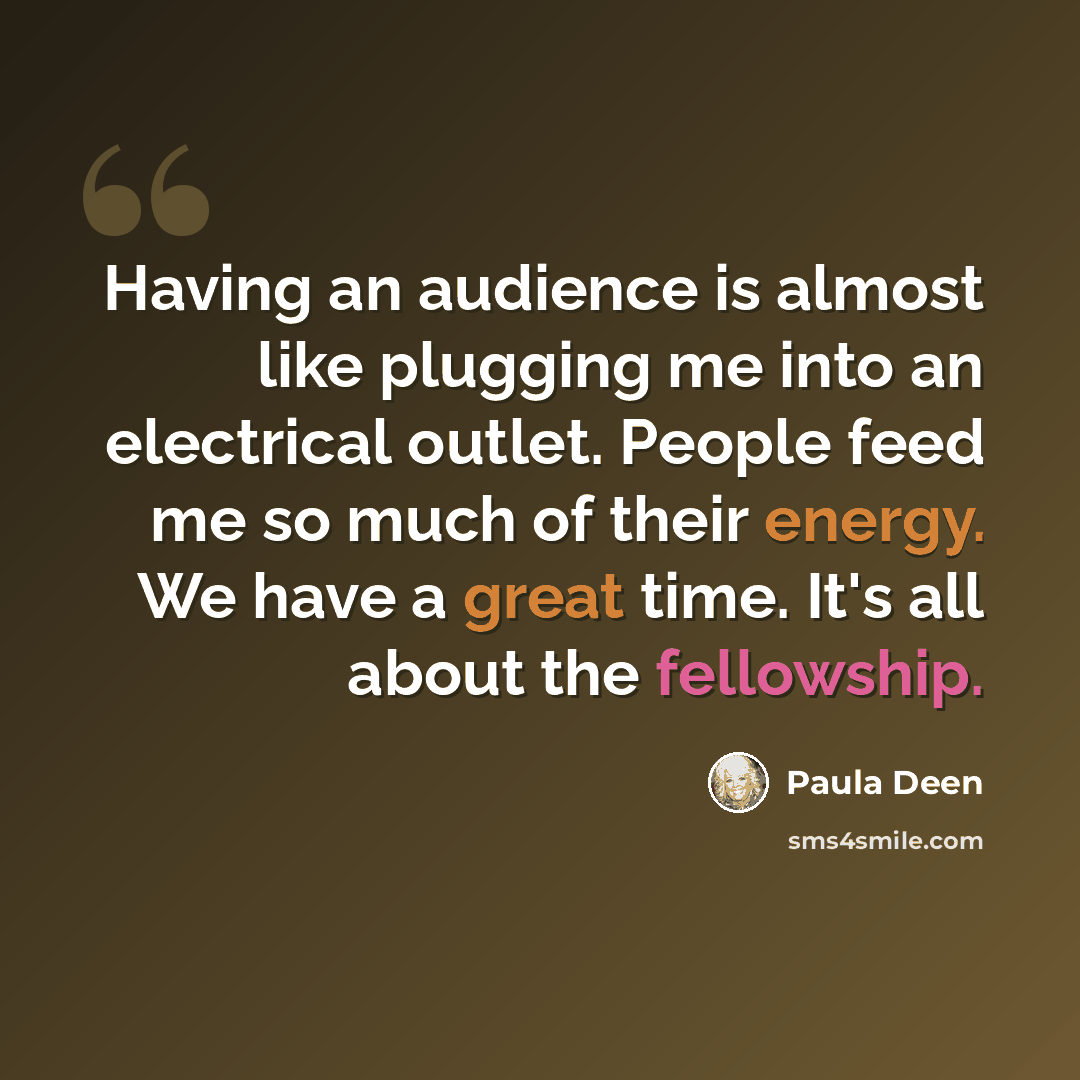 “Having an audience is almost like plugging me into an electrical outlet. People feed me so much of their energy. We have a great time. It's all about the fellowship.” quote by Paula Deen