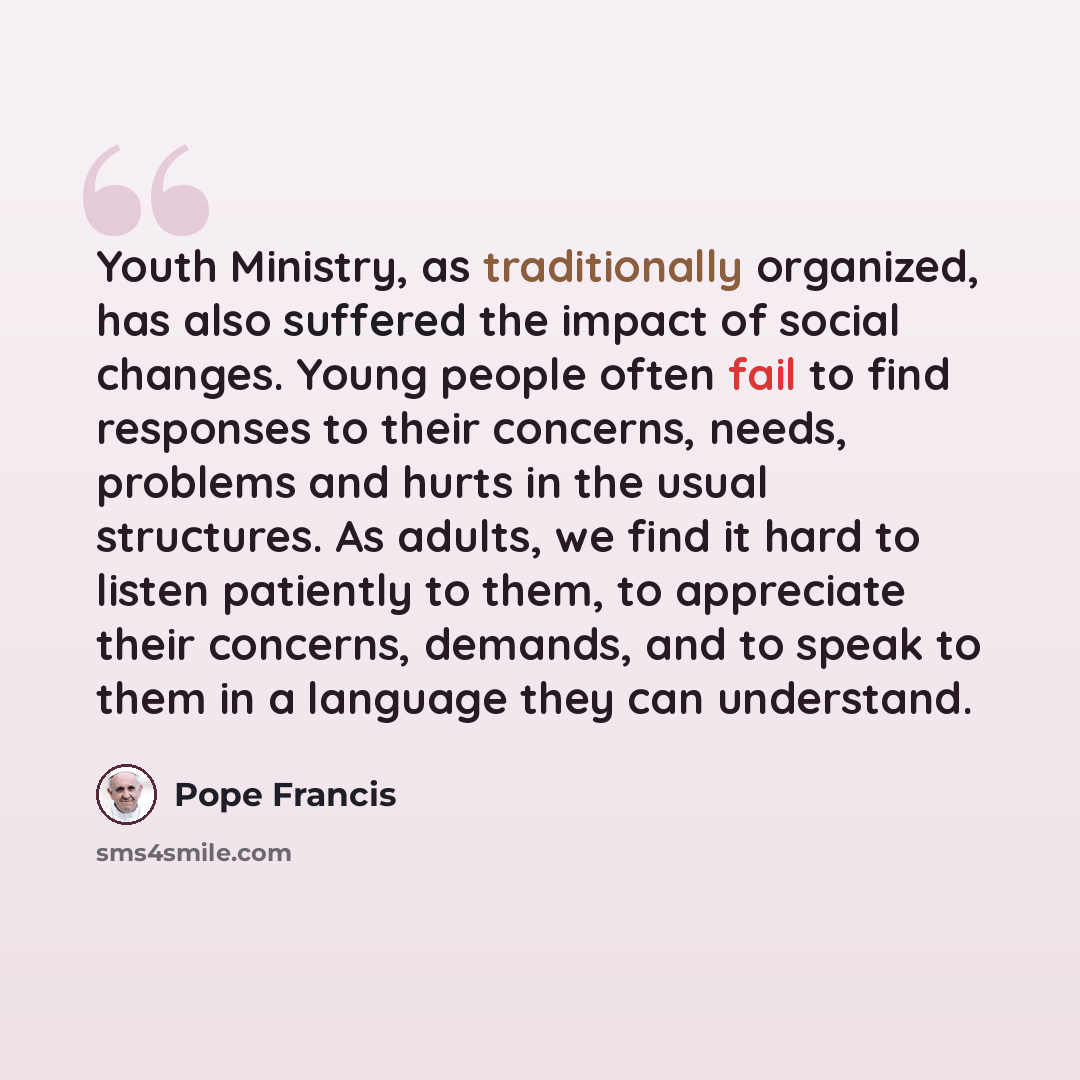 “Youth Ministry, as traditionally organized, has also suffered the impact of social changes. Young people often fail to find responses to their concerns, needs, problems and hurts in the usual structures. As adults, we find it hard to listen patiently to them, to appreciate their concerns, demands…” quote by Pope Francis