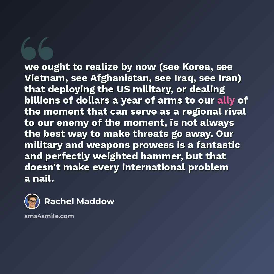 “we ought to realize by now (see Korea, see Vietnam, see Afghanistan, see Iraq, see Iran) that deploying the US military, or dealing billions of dollars a year of arms to our ally of the moment that can serve as a regional rival to our enemy of the moment, is not always the best way to make threats…” quote by Rachel Maddow