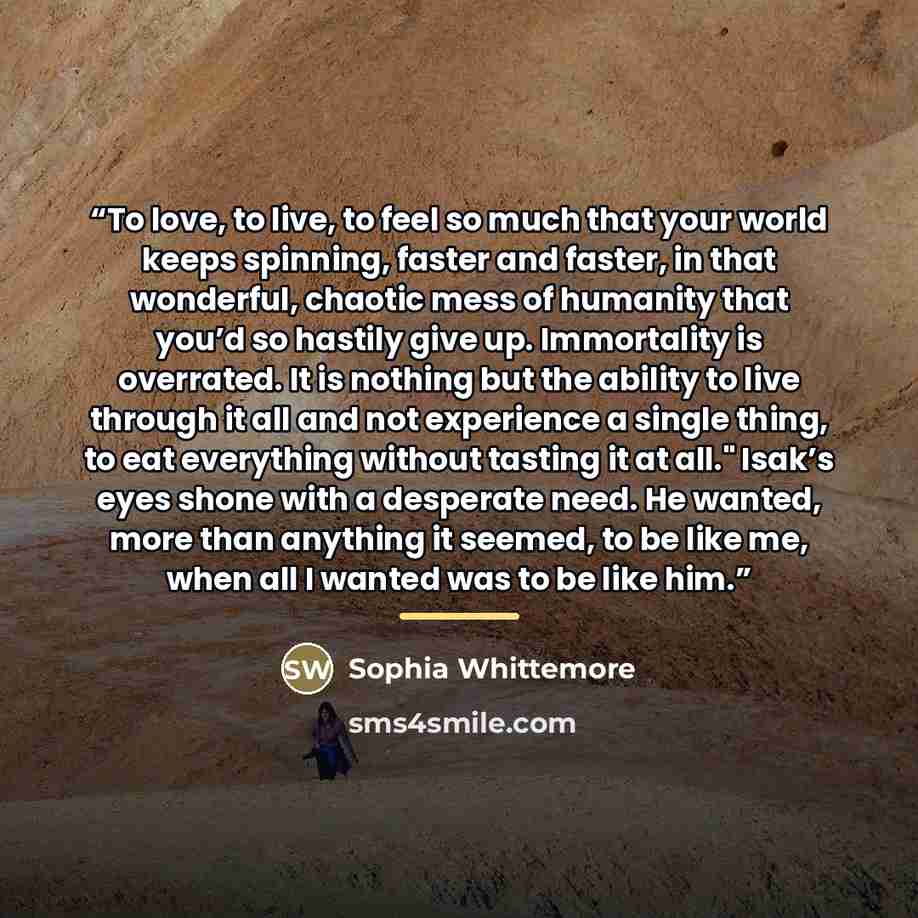 “To love, to live, to feel so much that your world keeps spinning, faster and faster, in that wonderful, chaotic mess of humanity that you’d so hastily give up. Immortality is overrated. It is nothing but the ability to live through it all and not experience a single thing, to eat everything…” quote by Sophia Whittemore