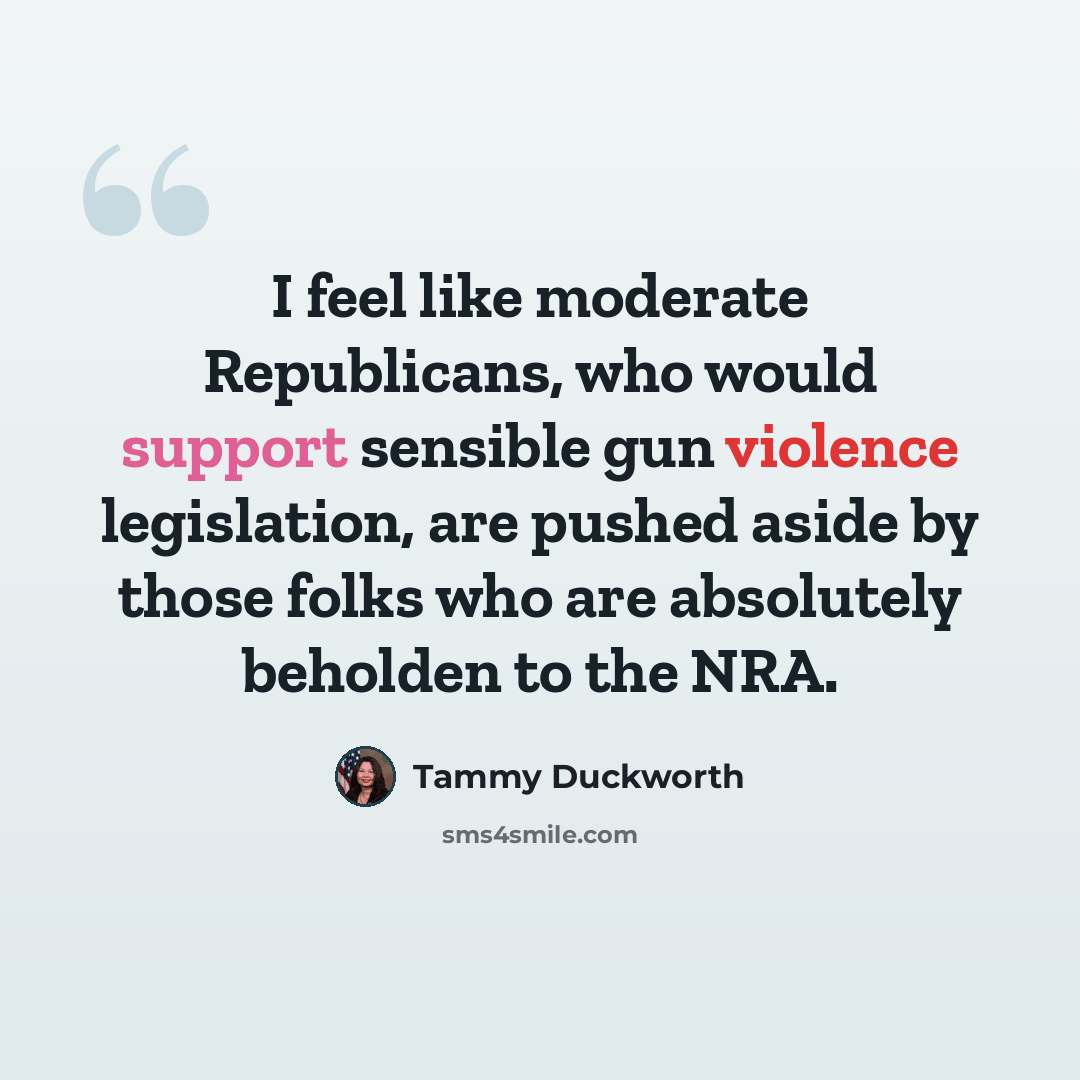 “I feel like moderate Republicans, who would support sensible gun violence legislation, are pushed aside by those folks who are absolutely beholden to the NRA.” quote by Tammy Duckworth