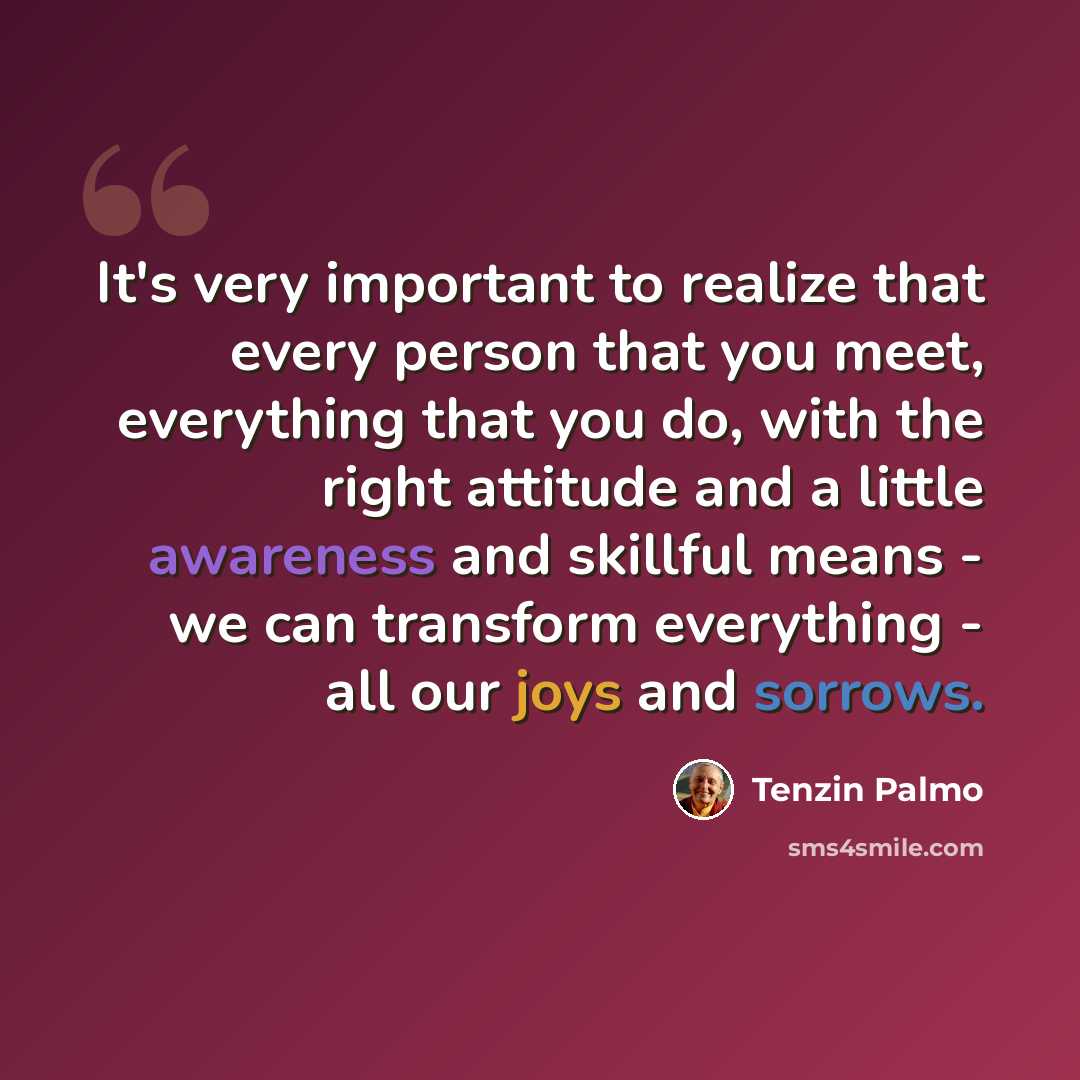 “It's very important to realize that every person that you meet, everything that you do, with the right attitude and a little awareness and skillful means - we can transform everything - all our joys and sorrows.” quote by Tenzin Palmo