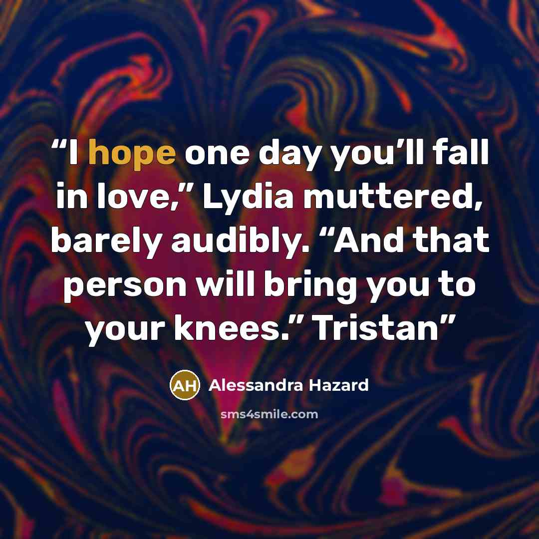 “I hope one day you’ll fall in love,” Lydia muttered, barely audibly. “And that person will bring you to your knees.” Tristan” quote by Alessandra Hazard