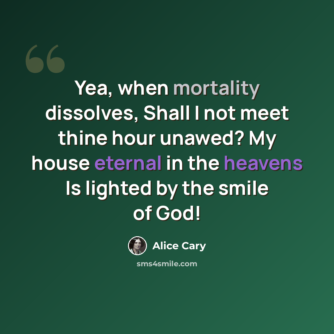 “Yea, when mortality dissolves, Shall I not meet thine hour unawed? My house eternal in the heavens Is lighted by the smile of God!” quote by Alice Cary