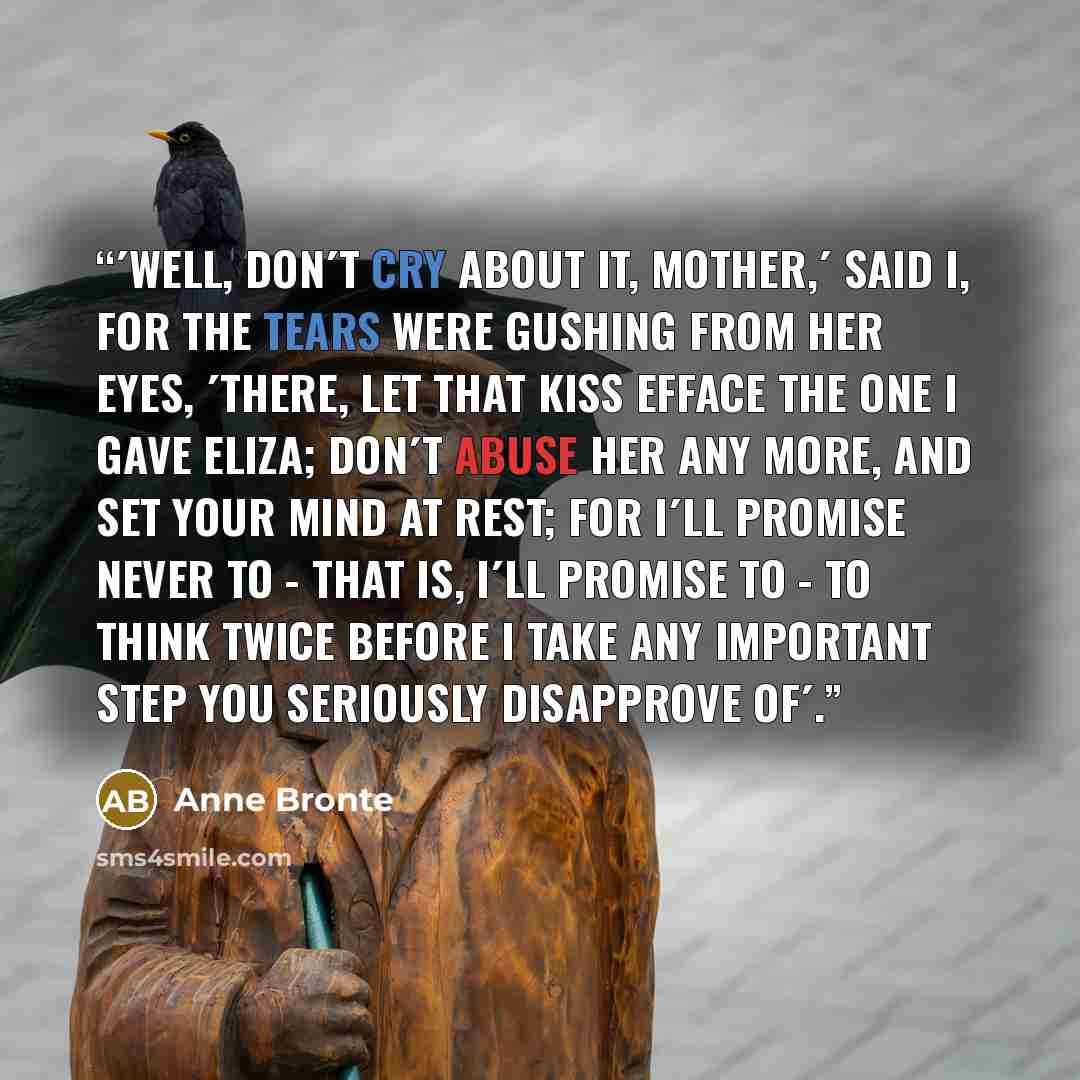 “´Well, don´t cry about it, mother,´ said I, for the tears were gushing from her eyes, ´there, let that kiss efface the one I gave Eliza; don´t abuse her any more, and set your mind at rest; for I´ll promise never to - that is, I´ll promise to - to think twice before I take any important step you…” quote by Anne Brontë
