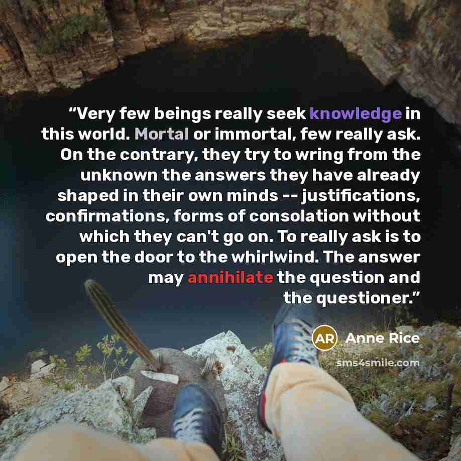 “Very few beings really seek knowledge in this world. Mortal or immortal, few really ask. On the contrary, they try to wring from the unknown the answers they have already shaped in their own minds -- justifications, confirmations, forms of consolation without which they can't go on. To really ask…” quote by Anne Rice