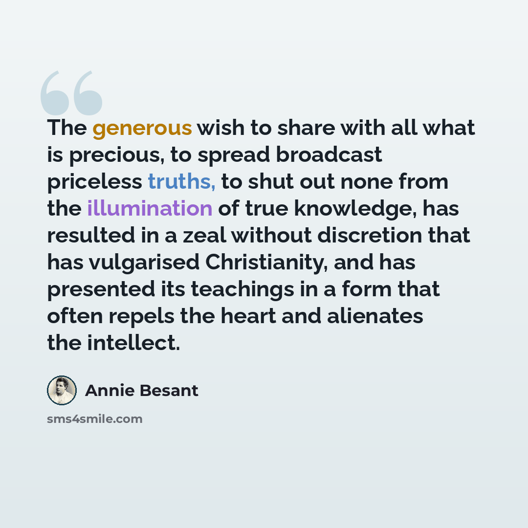 “The generous wish to share with all what is precious, to spread broadcast priceless truths, to shut out none from the illumination of true knowledge, has resulted in a zeal without discretion that has vulgarised Christianity, and has presented its teachings in a form that often repels the heart…” quote by Annie Besant