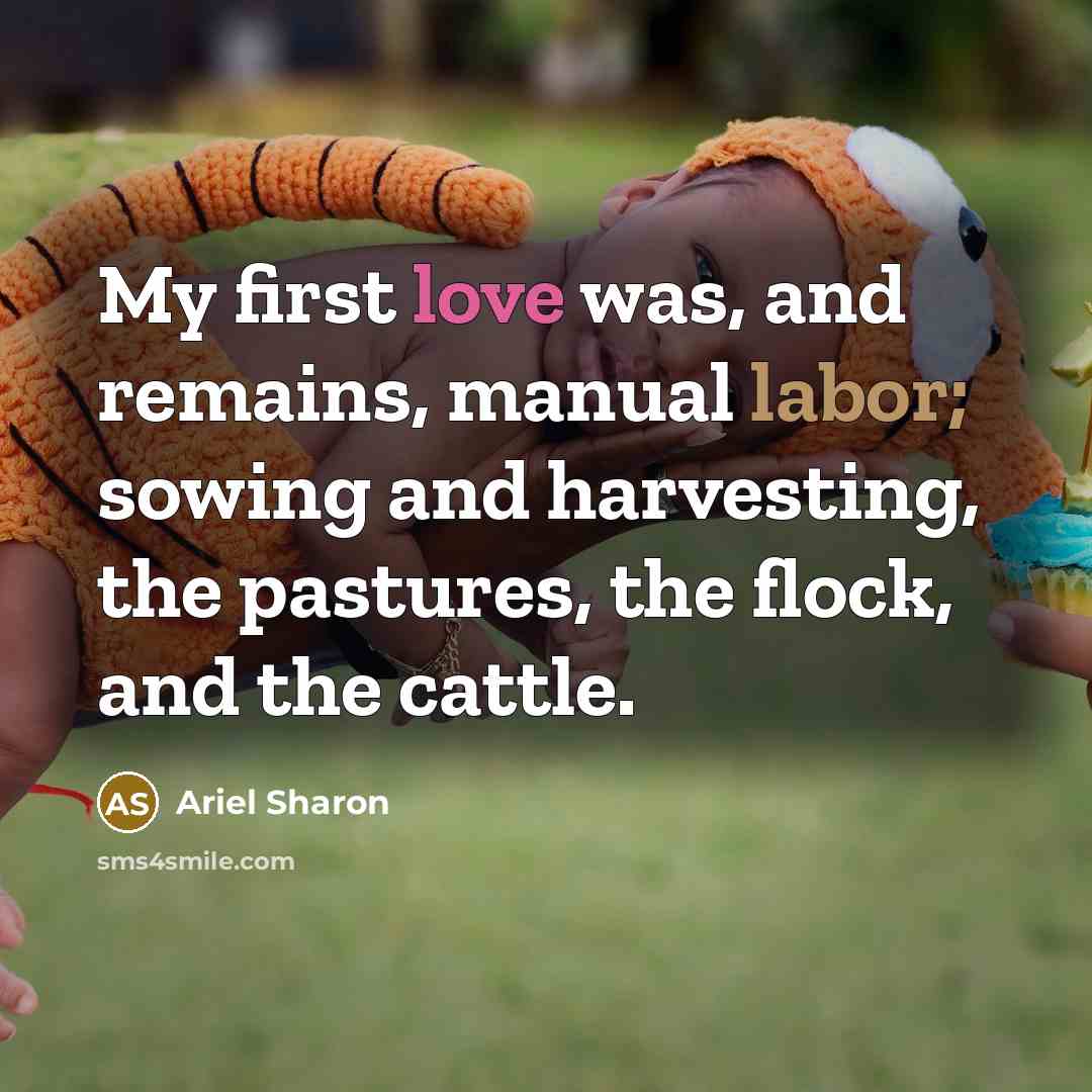 “My first love was, and remains, manual labor; sowing and harvesting, the pastures, the flock, and the cattle.” quote by Ariel Sharon