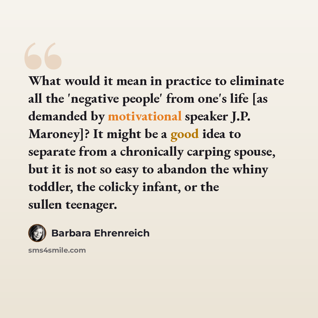 “What would it mean in practice to eliminate all the 'negative people' from one's life [as demanded by motivational speaker J.P. Maroney]? It might be a good idea to separate from a chronically carping spouse, but it is not so easy to abandon the whiny toddler, the colicky infant, or the sullen…” quote by Barbara Ehrenreich