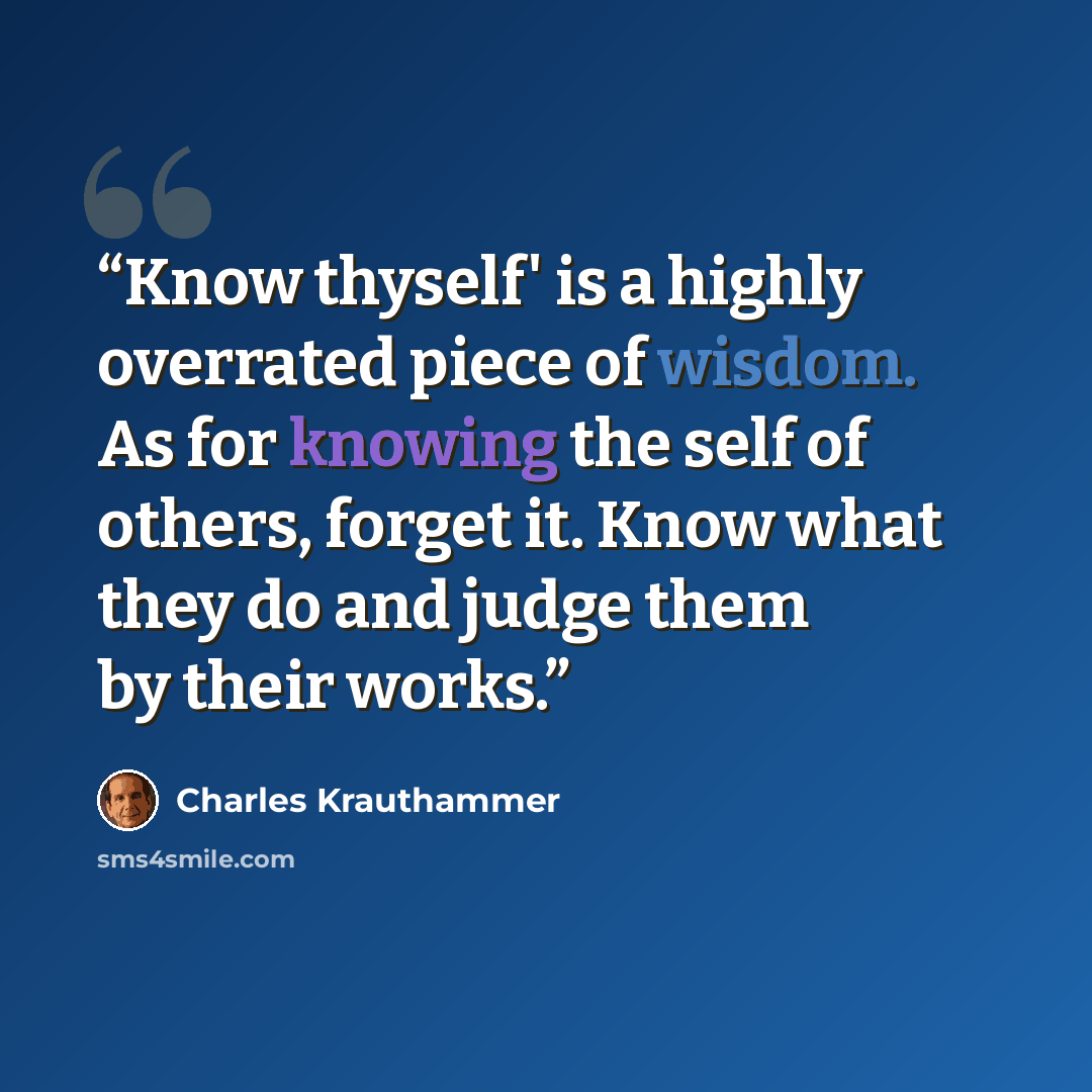 “Know thyself' is a highly overrated piece of wisdom. As for knowing the self of others, forget it. Know what they do and judge them by their works.” quote by Charles Krauthammer