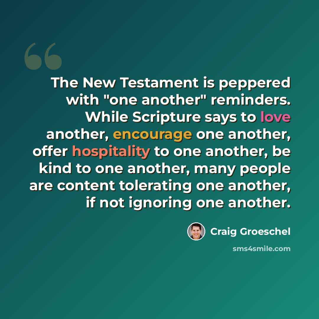 “The New Testament is peppered with "one another" reminders. While Scripture says to love another, encourage one another, offer hospitality to one another, be kind to one another, many people are content tolerating one another, if not ignoring one another.” quote by Craig Groeschel