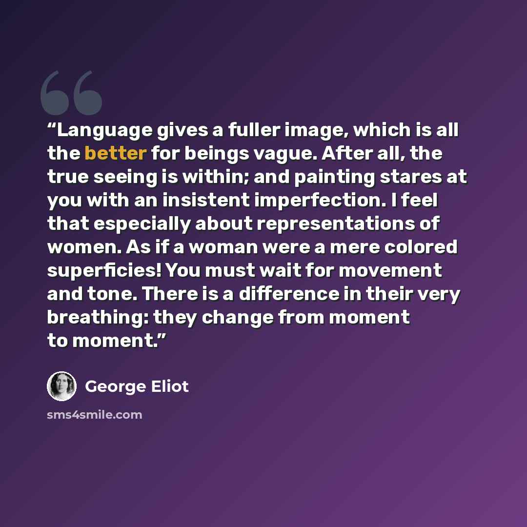 “Language gives a fuller image, which is all the better for beings vague. After all, the true seeing is within; and painting stares at you with an insistent imperfection. I feel that especially about representations of women. As if a woman were a mere colored superficies! You must wait for movement…” quote by George Eliot