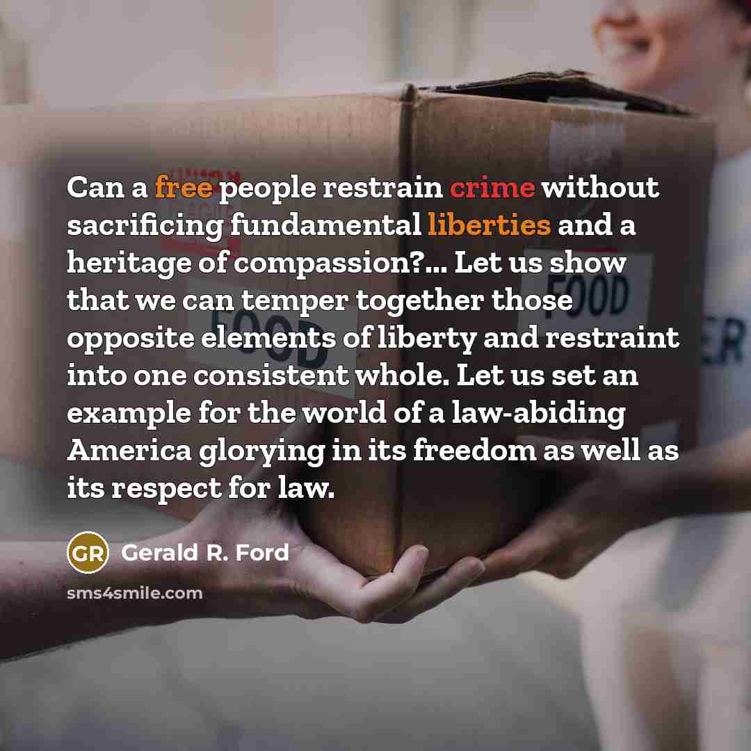 “Can a free people restrain crime without sacrificing fundamental liberties and a heritage of compassion?... Let us show that we can temper together those opposite elements of liberty and restraint into one consistent whole. Let us set an example for the world of a law-abiding America glorying in…” quote by Gerald R. Ford
