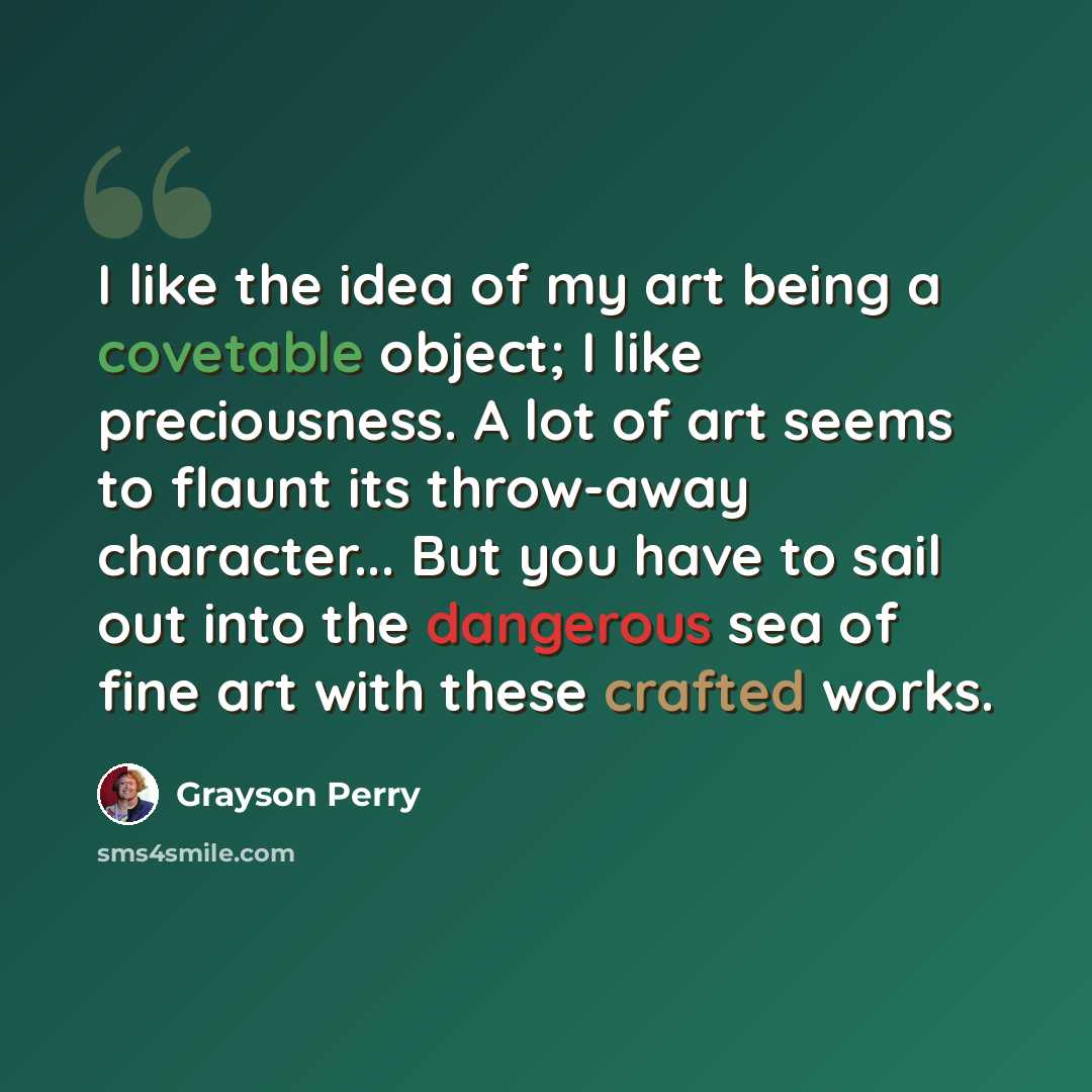 “I like the idea of my art being a covetable object; I like preciousness. A lot of art seems to flaunt its throw-away character... But you have to sail out into the dangerous sea of fine art with these crafted works.” quote by Grayson Perry