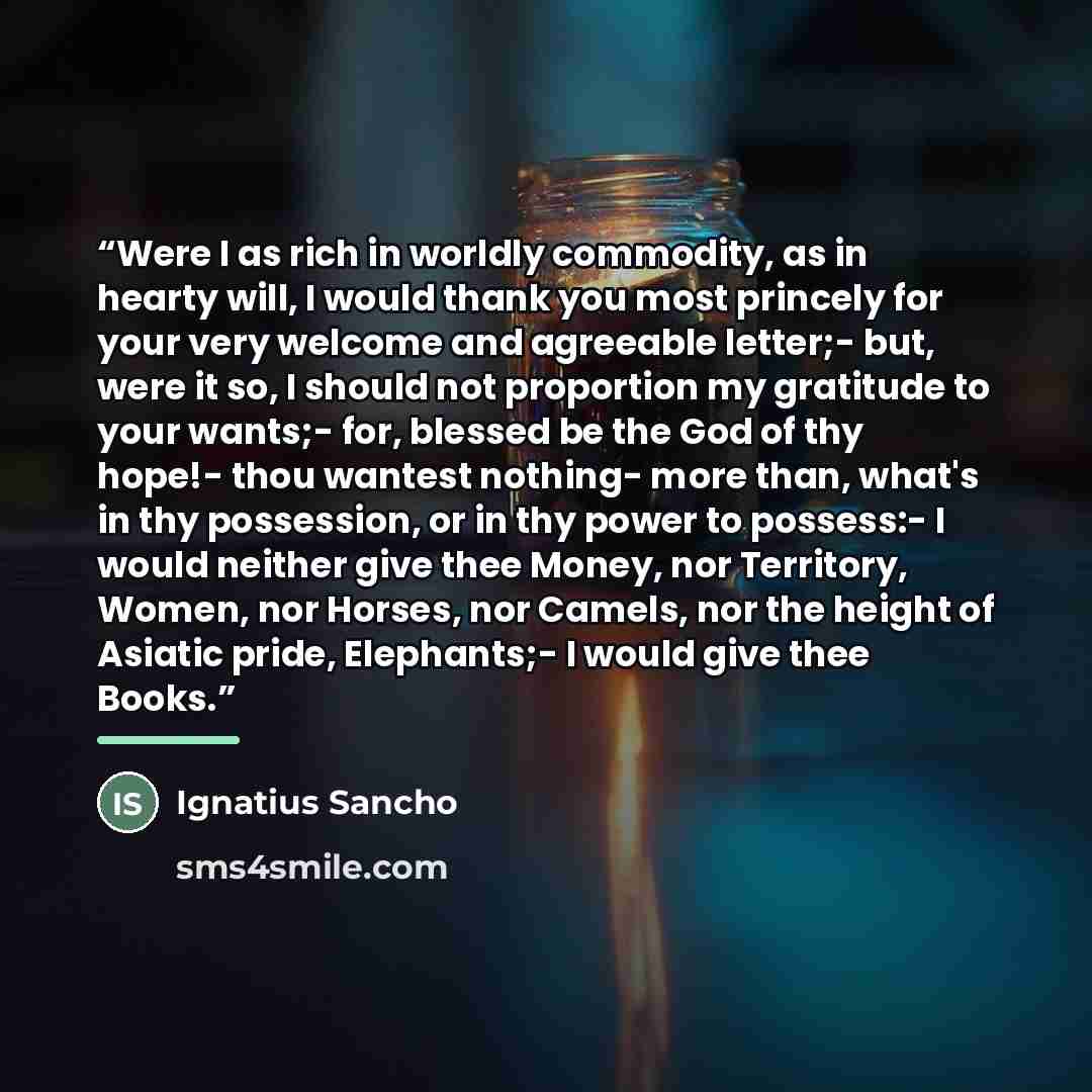 “Were I as rich in worldly commodity, as in hearty will, I would thank you most princely for your very welcome and agreeable letter;- but, were it so, I should not proportion my gratitude to your wants;- for, blessed be the God of thy hope!- thou wantest nothing- more than, what's in thy…” quote by Ignatius Sancho