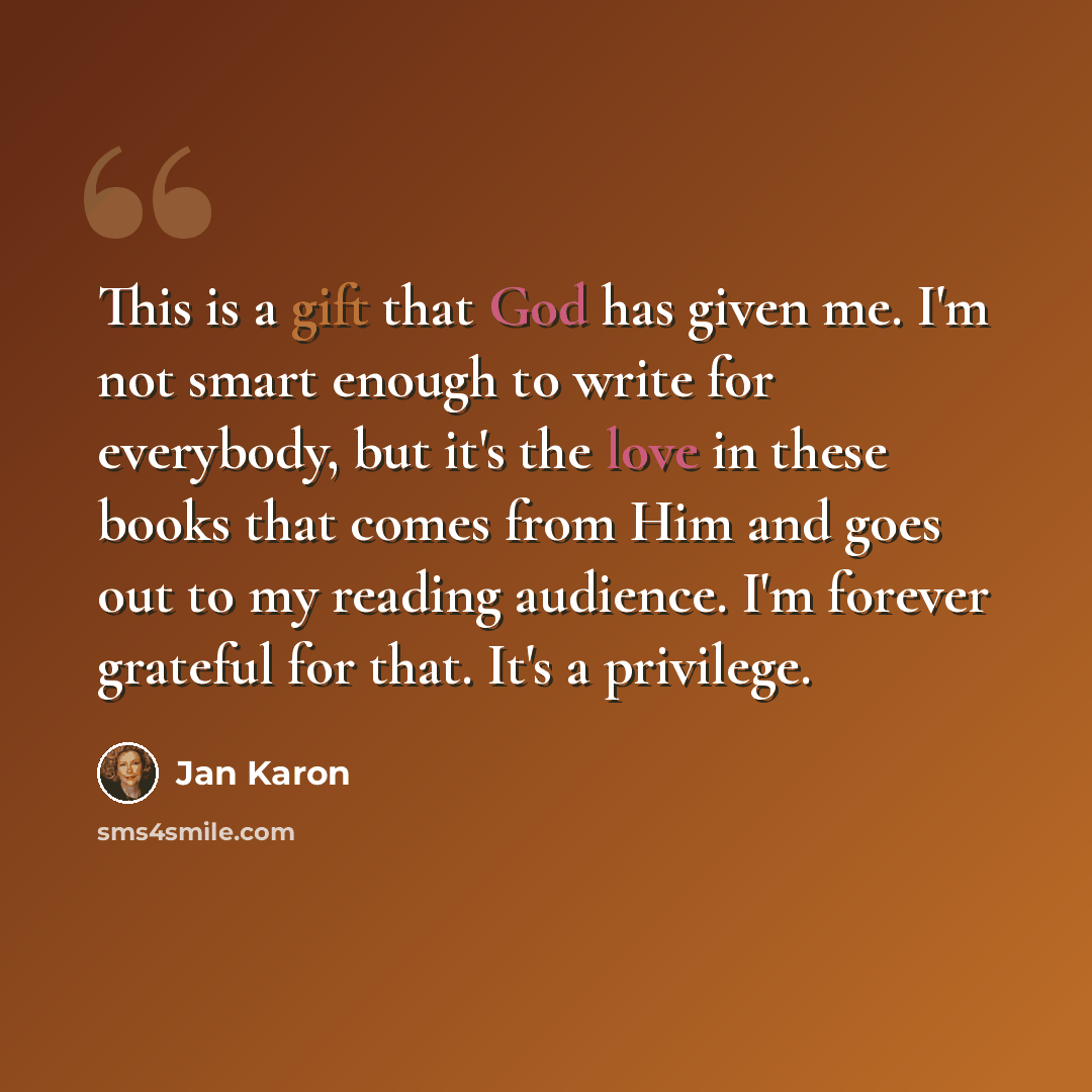 “This is a gift that God has given me. I'm not smart enough to write for everybody, but it's the love in these books that comes from Him and goes out to my reading audience. I'm forever grateful for that. It's a privilege.” quote by Jan Karon