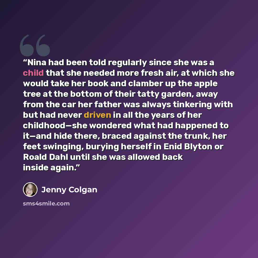 “Nina had been told regularly since she was a child that she needed more fresh air, at which she would take her book and clamber up the apple tree at the bottom of their tatty garden, away from the car her father was always tinkering with but had never driven in all the years of her childhood—she…” quote by Jenny Colgan
