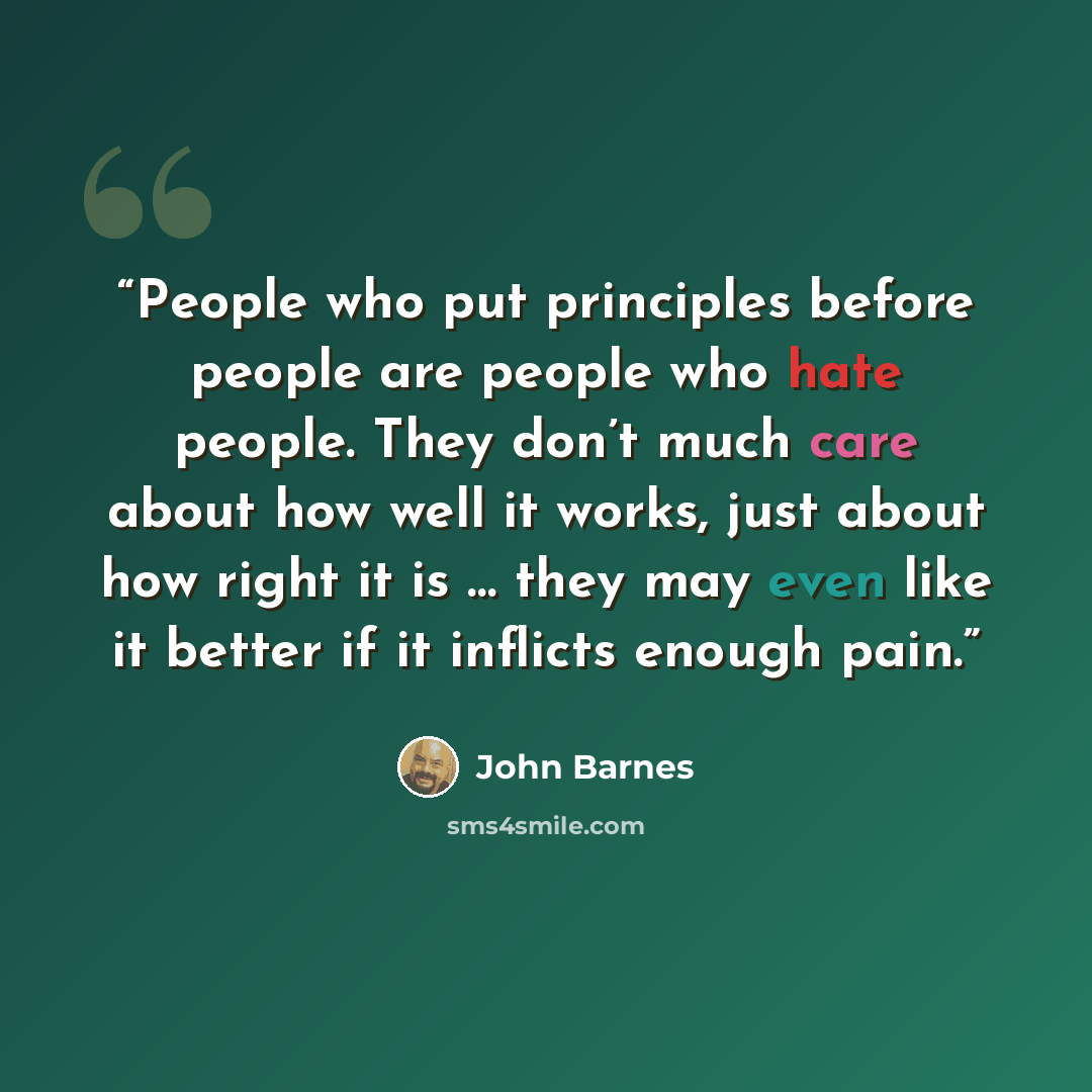 “People who put principles before people are people who hate people. They don’t much care about how well it works, just about how right it is … they may even like it better if it inflicts enough pain.” quote by John Barnes