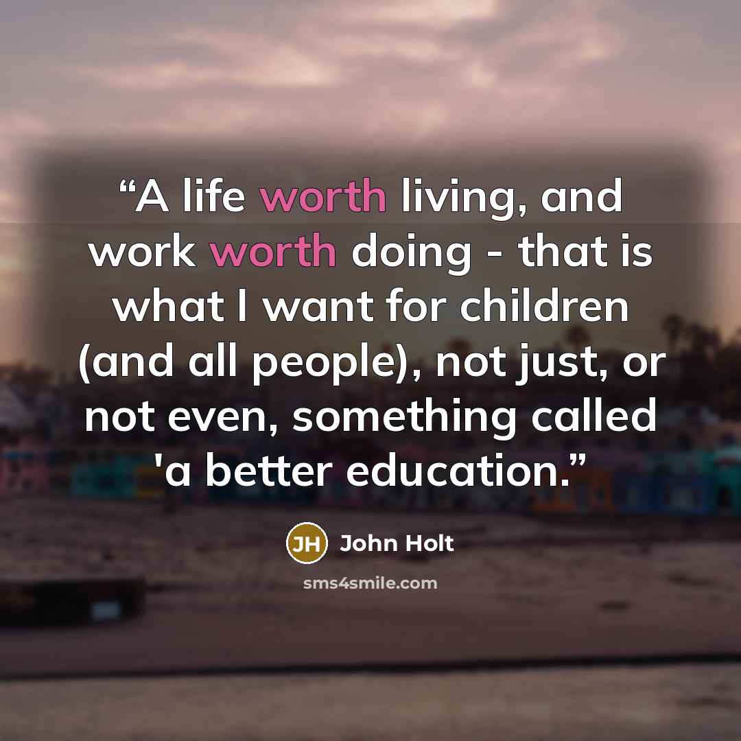 “A life worth living, and work worth doing - that is what I want for children (and all people), not just, or not even, something called 'a better education.” quote by John Holt