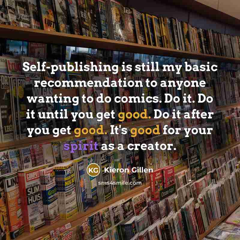 “Self-publishing is still my basic recommendation to anyone wanting to do comics. Do it. Do it until you get good. Do it after you get good. It's good for your spirit as a creator.” quote by Kieron Gillen