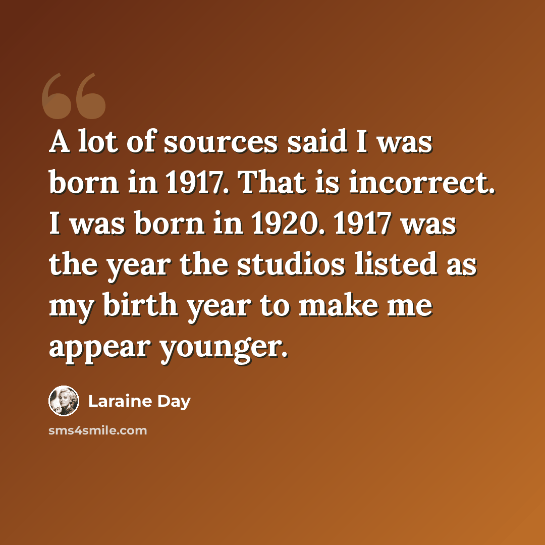 “A lot of sources said I was born in 1917. That is incorrect. I was born in 1920. 1917 was the year the studios listed as my birth year to make me appear younger.” quote by Laraine Day