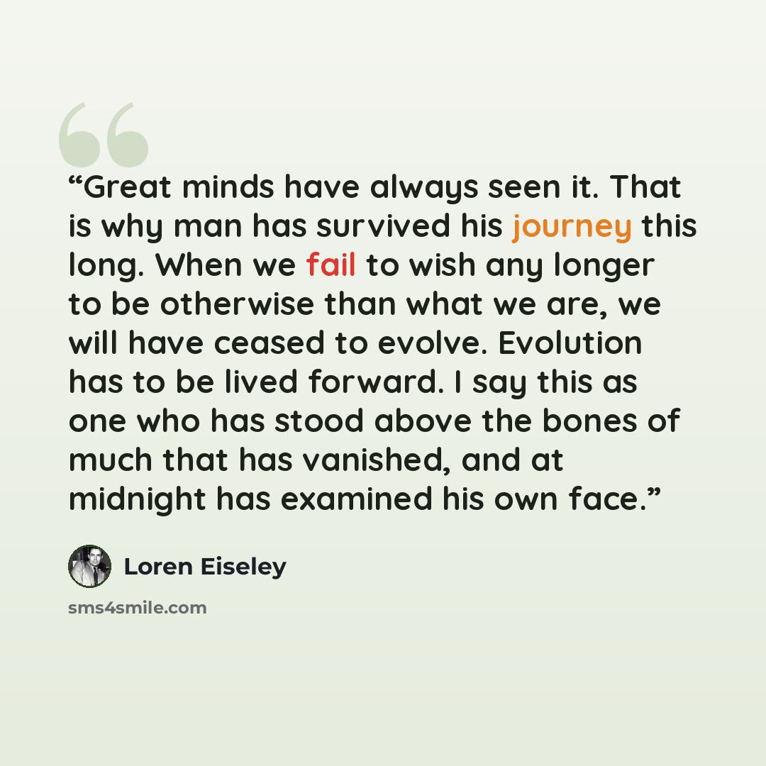 “Great minds have always seen it. That is why man has survived his journey this long. When we fail to wish any longer to be otherwise than what we are, we will have ceased to evolve. Evolution has to be lived forward. I say this as one who has stood above the bones of much that has vanished, and at…” quote by Loren Eiseley