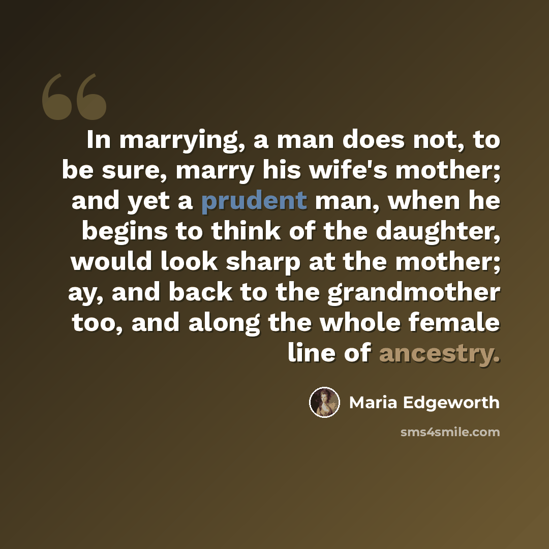 “In marrying, a man does not, to be sure, marry his wife's mother; and yet a prudent man, when he begins to think of the daughter, would look sharp at the mother; ay, and back to the grandmother too, and along the whole female line of ancestry.” quote by Maria Edgeworth