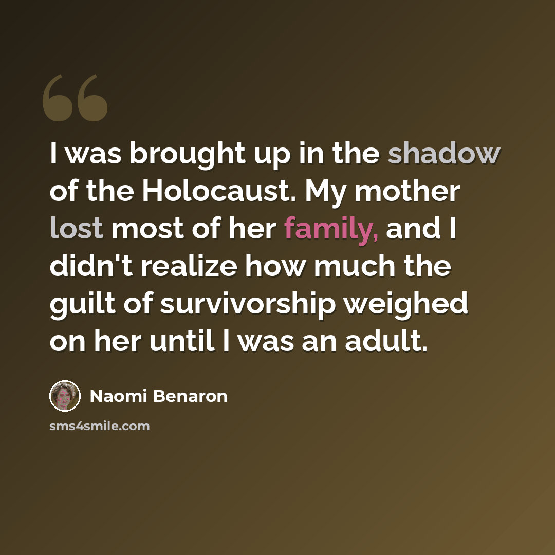 “I was brought up in the shadow of the Holocaust. My mother lost most of her family, and I didn't realize how much the guilt of survivorship weighed on her until I was an adult.” quote by Naomi Benaron