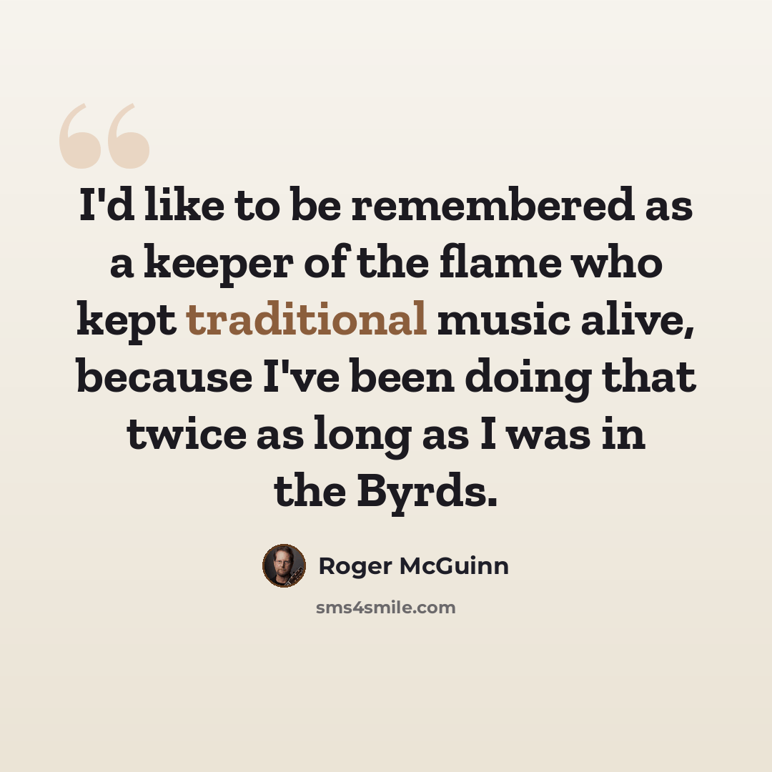 “I'd like to be remembered as a keeper of the flame who kept traditional music alive, because I've been doing that twice as long as I was in the Byrds.” quote by Roger McGuinn