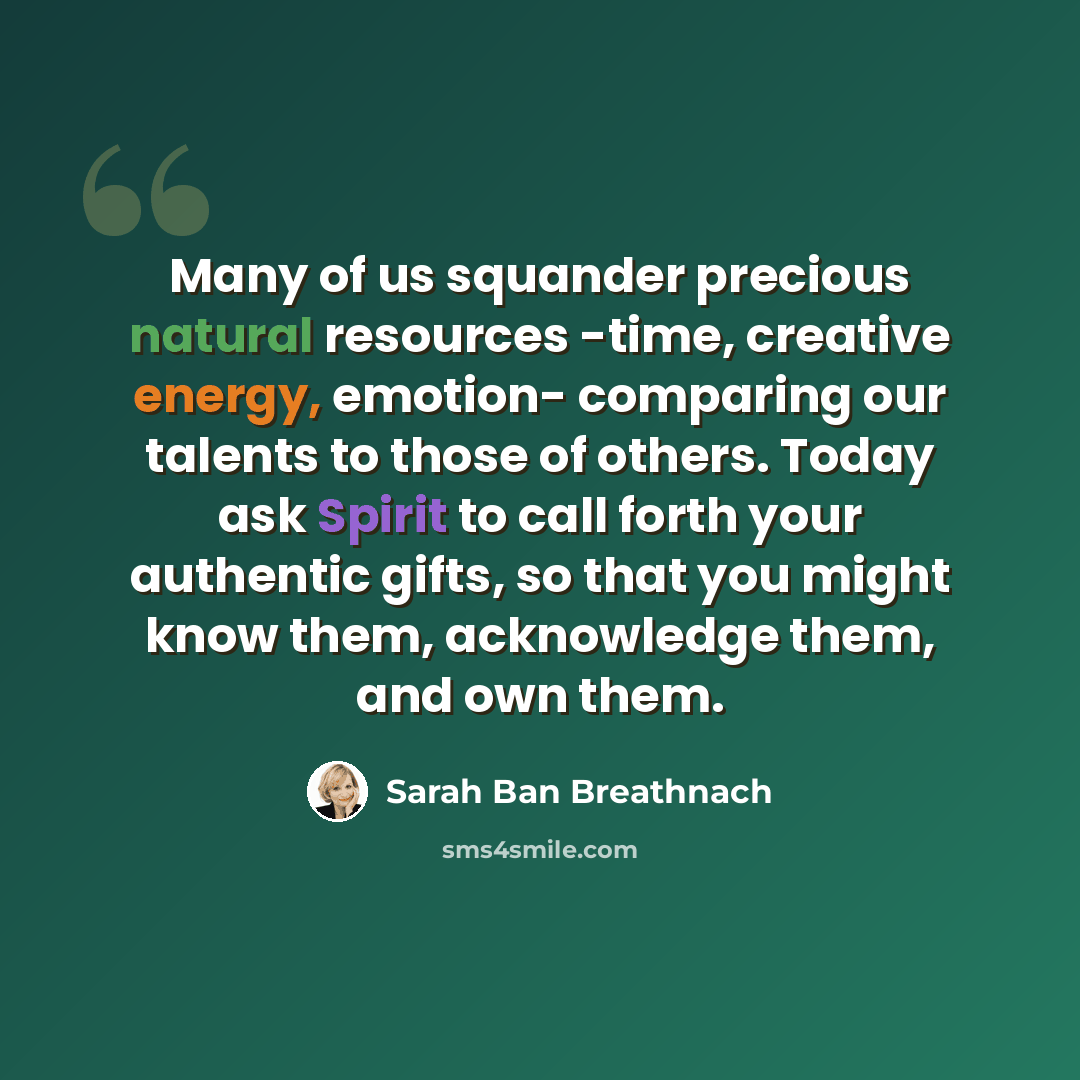 “Many of us squander precious natural resources -time, creative energy, emotion- comparing our talents to those of others. Today ask Spirit to call forth your authentic gifts, so that you might know them, acknowledge them, and own them.” quote by Sarah Ban Breathnach