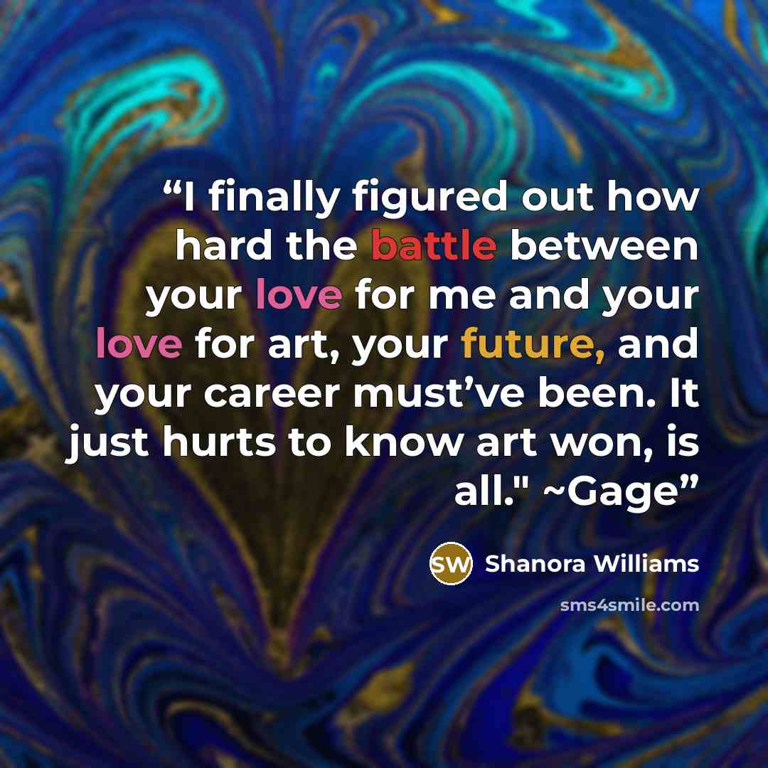 “I finally figured out how hard the battle between your love for me and your love for art, your future, and your career must’ve been. It just hurts to know art won, is all." ~Gage” quote by Shanora Williams