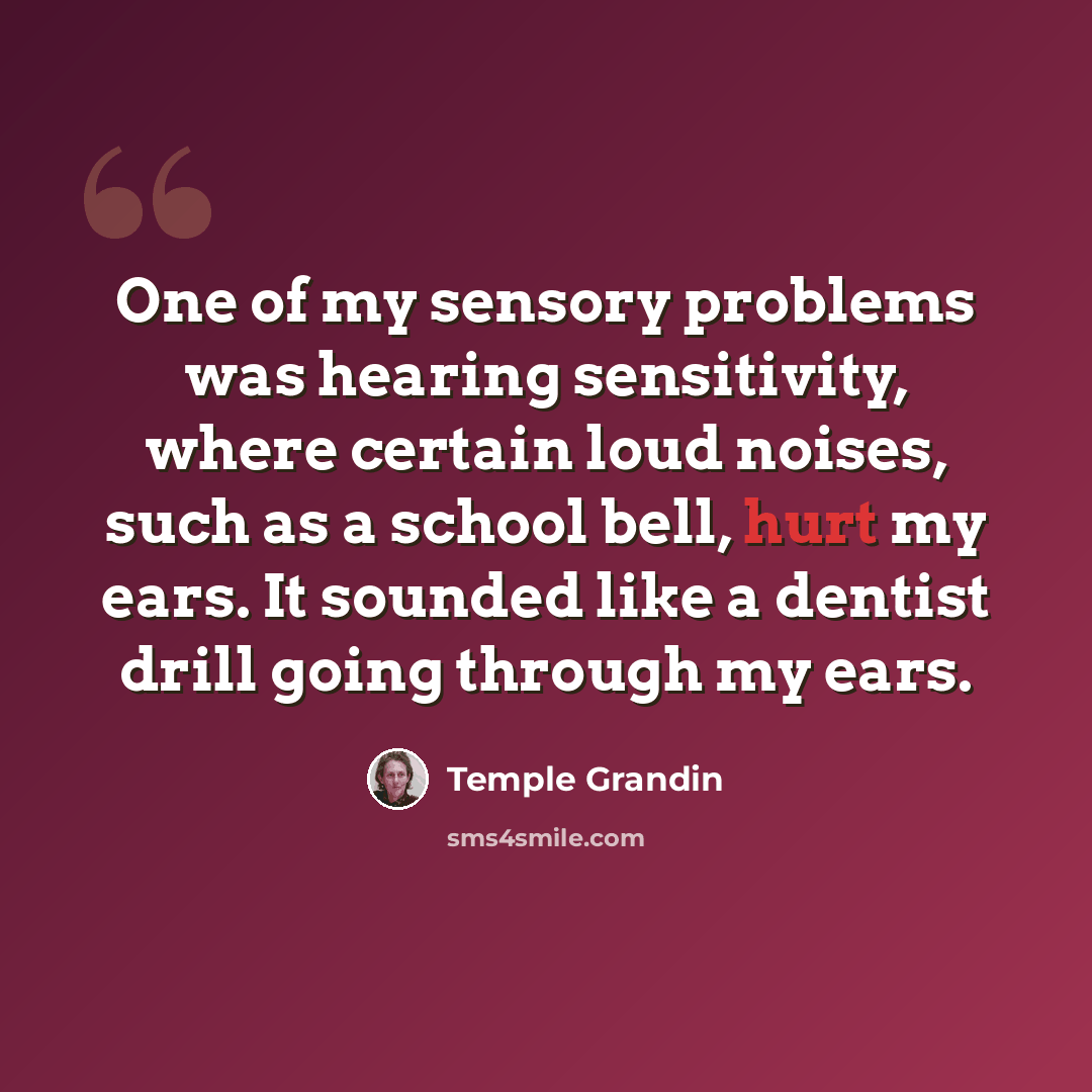 “One of my sensory problems was hearing sensitivity, where certain loud noises, such as a school bell, hurt my ears. It sounded like a dentist drill going through my ears.” quote by Temple Grandin