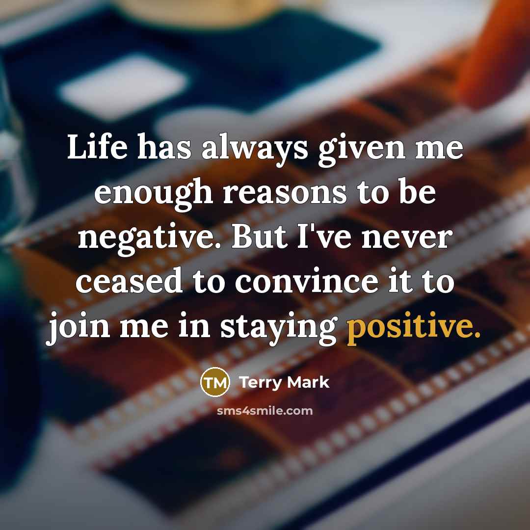 “Life has always given me enough reasons to be negative. But I've never ceased to convince it to join me in staying positive.” quote by Terry Mark