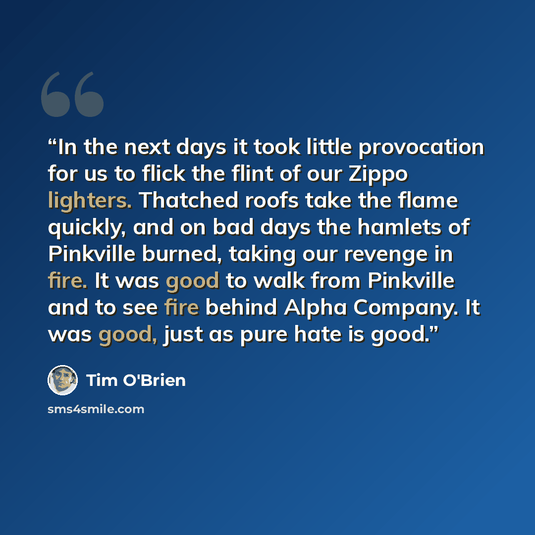“In the next days it took little provocation for us to flick the flint of our Zippo lighters. Thatched roofs take the flame quickly, and on bad days the hamlets of Pinkville burned, taking our revenge in fire. It was good to walk from Pinkville and to see fire behind Alpha Company. It was good…” quote by Tim O'Brien