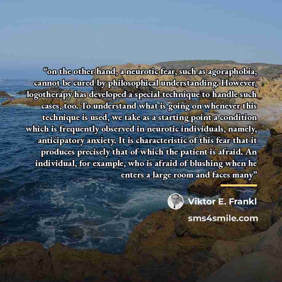 “on the other hand, a neurotic fear, such as agoraphobia, cannot be cured by philosophical understanding. However, logotherapy has developed a special technique to handle such cases, too. To understand what is going on whenever this technique is used, we take as a starting point a condition which…” quote by Viktor E. Frankl