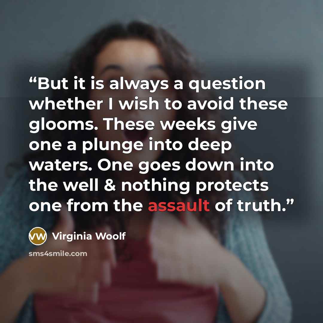 “But it is always a question whether I wish to avoid these glooms. These weeks give one a plunge into deep waters. One goes down into the well & nothing protects one from the assault of truth.” quote by Virginia Woolf