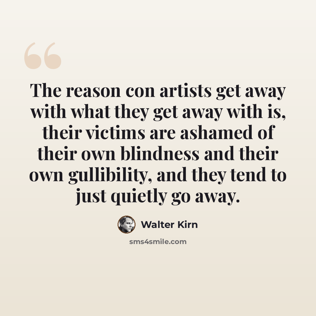 “The reason con artists get away with what they get away with is, their victims are ashamed of their own blindness and their own gullibility, and they tend to just quietly go away.” quote by Walter Kirn