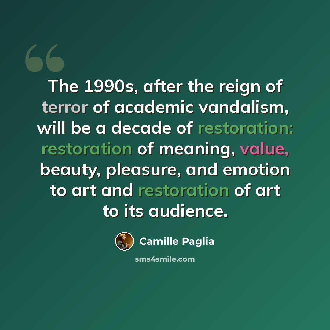 “The 1990s, after the reign of terror of academic vandalism, will be a decade of restoration: restoration of meaning, value, beauty, pleasure, and emotion to art and restoration of art to its audience.” quote by Camille Paglia
