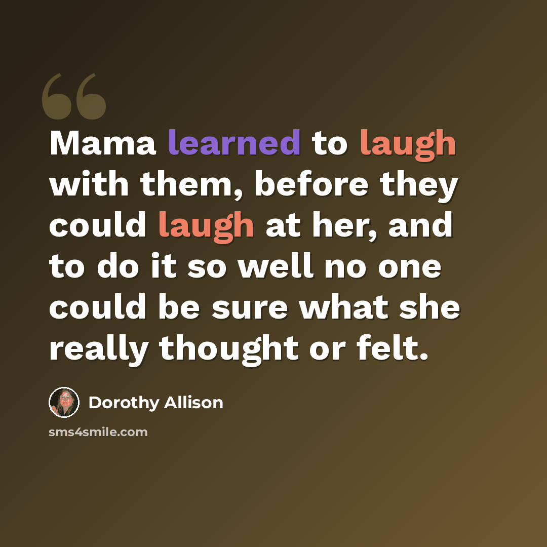 “Mama learned to laugh with them, before they could laugh at her, and to do it so well no one could be sure what she really thought or felt.” quote by Dorothy Allison