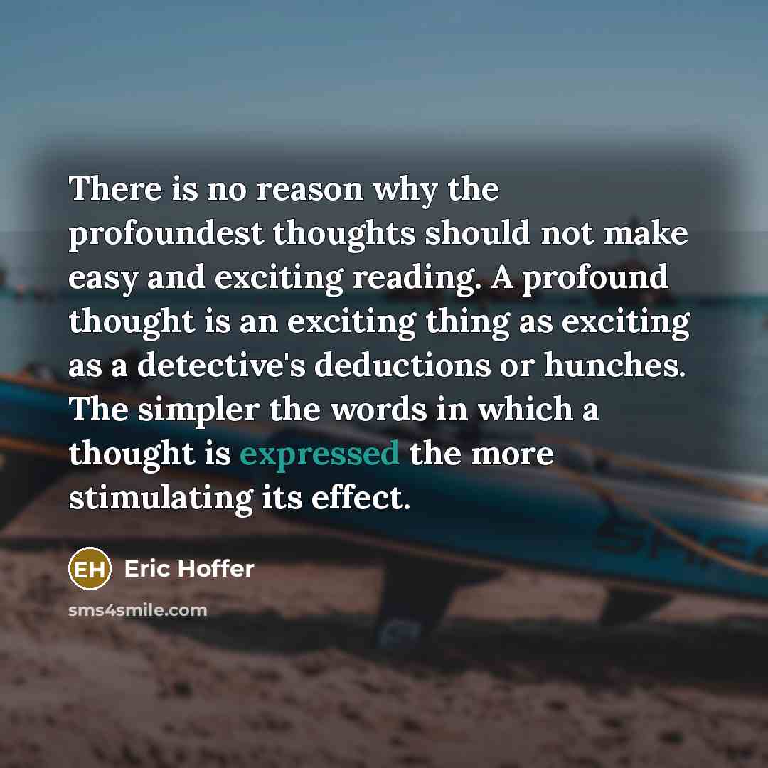 “There is no reason why the profoundest thoughts should not make easy and exciting reading. A profound thought is an exciting thing as exciting as a detective's deductions or hunches. The simpler the words in which a thought is expressed the more stimulating its effect.” quote by Eric Hoffer