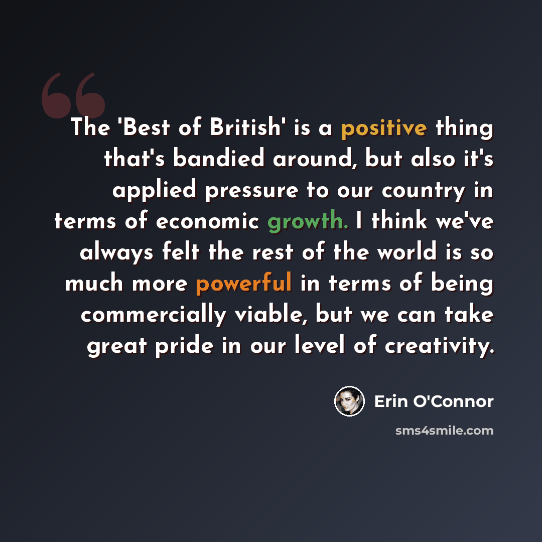 “The 'Best of British' is a positive thing that's bandied around, but also it's applied pressure to our country in terms of economic growth. I think we've always felt the rest of the world is so much more powerful in terms of being commercially viable, but we can take great pride in our level of…” quote by Erin O'Connor